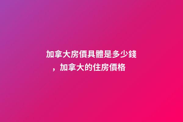 加拿大房價具體是多少錢，加拿大的住房價格